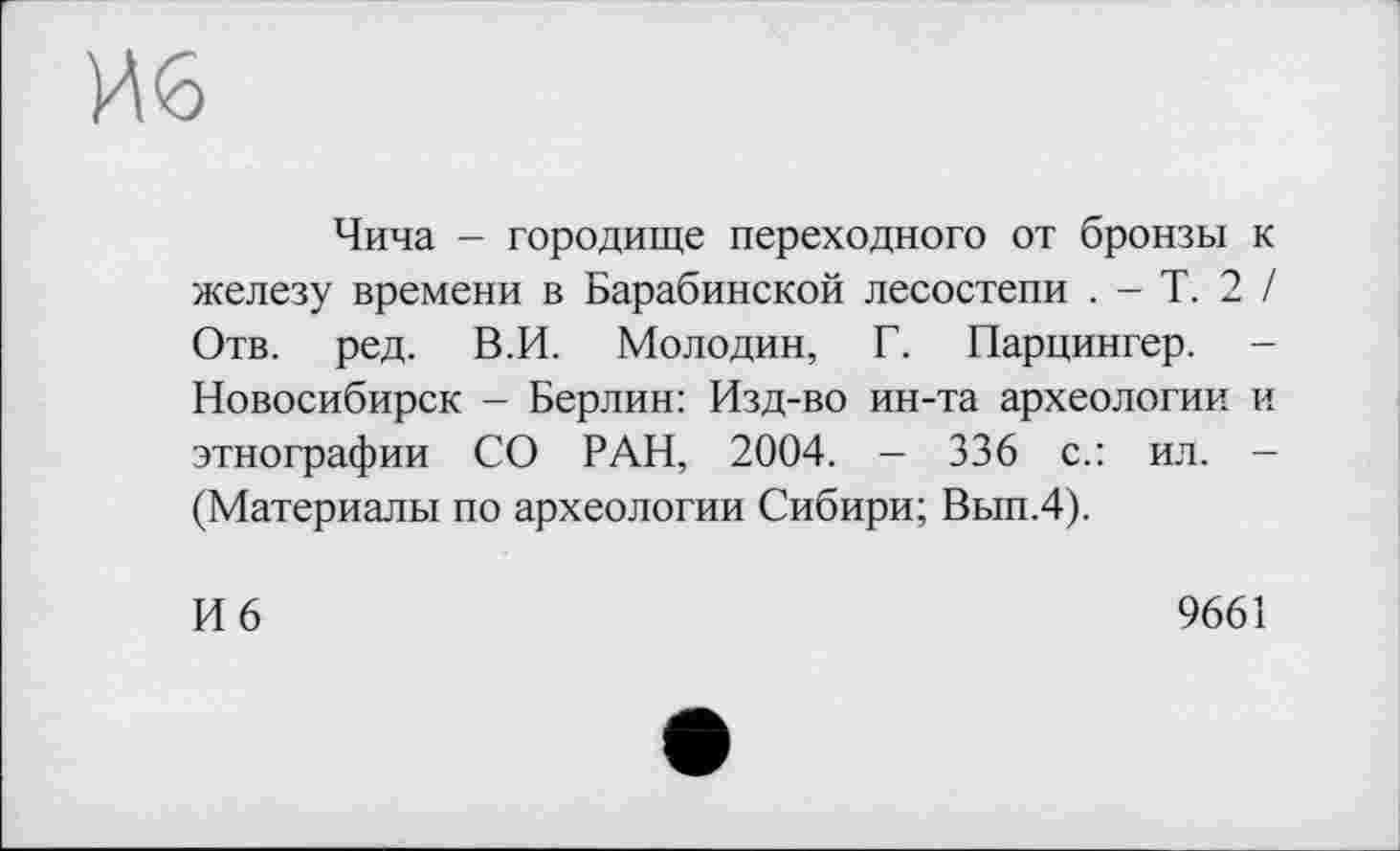 ﻿И<5
Чича - городище переходного от бронзы к железу времени в Барабинской лесостепи . - Т. 2 / Отв. ред. В.И. Молодин, Г. Парцингер. -Новосибирск - Берлин: Изд-во ин-та археологии и этнографии СО РАН, 2004. - 336 с.: ил. -(Материалы по археологии Сибири; Вып.4).
И 6	9661